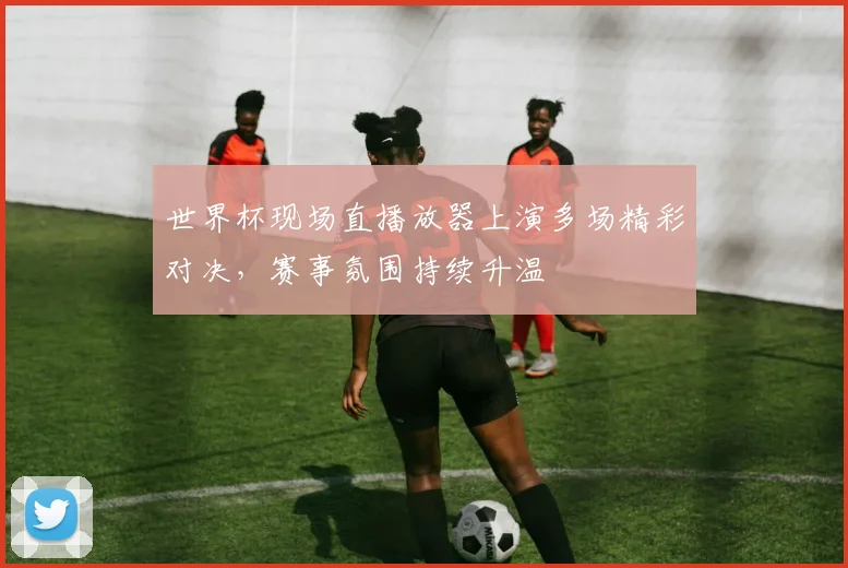 世界杯现场直播放器上演多场精彩对决，赛事氛围持续升温