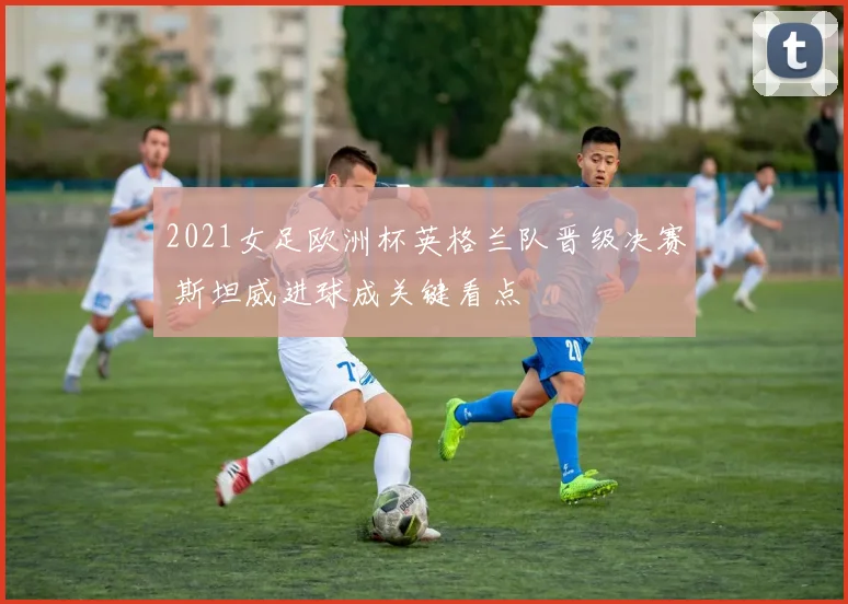 2021女足欧洲杯英格兰队晋级决赛 斯坦威进球成关键看点