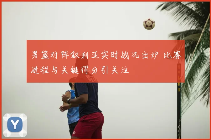 男篮对阵叙利亚实时战况出炉 比赛进程与关键得分引关注