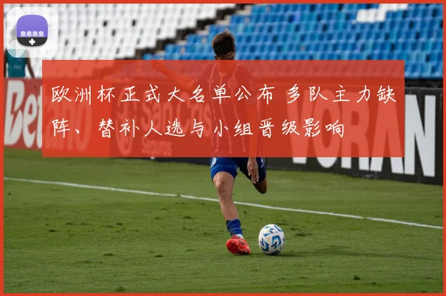 欧洲杯正式大名单公布 多队主力缺阵、替补人选与小组晋级影响