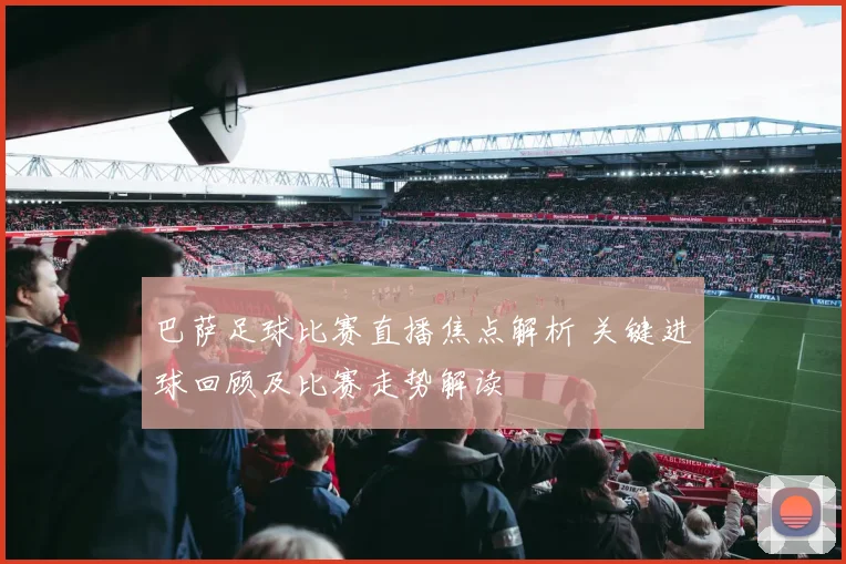 巴萨足球比赛直播焦点解析 关键进球回顾及比赛走势解读