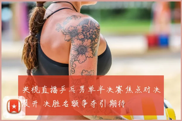 央视直播乒乓男单半决赛焦点对决展开 决胜名额争夺引期待