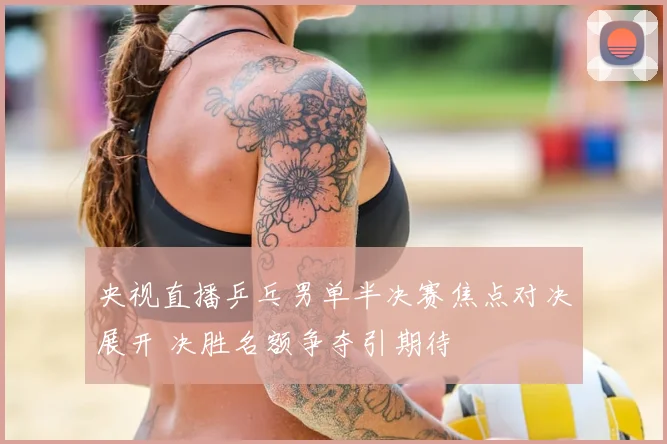央视直播乒乓男单半决赛焦点对决展开 决胜名额争夺引期待
