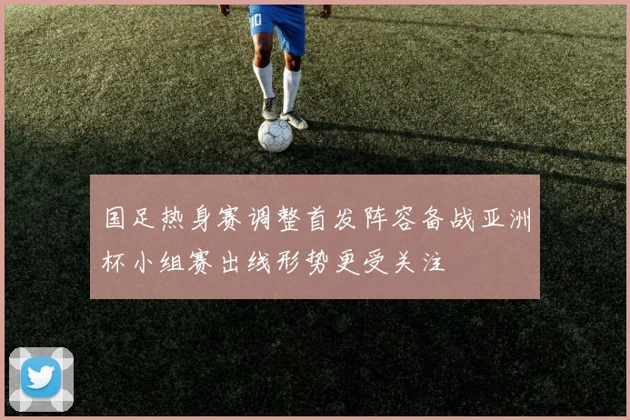 国足热身赛调整首发阵容备战亚洲杯小组赛出线形势更受关注