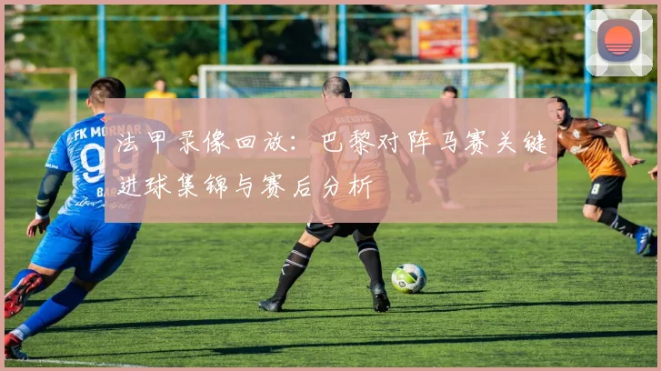 法甲录像回放：巴黎对阵马赛关键进球集锦与赛后分析