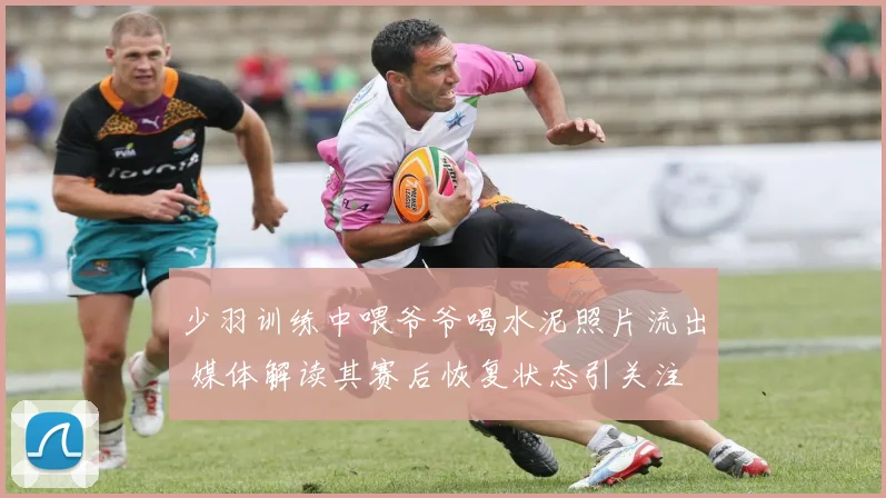 少羽训练中喂爷爷喝水泥照片流出 媒体解读其赛后恢复状态引关注