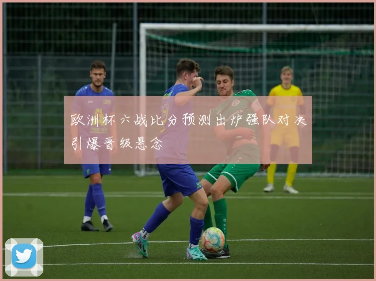 欧洲杯六战比分预测出炉强队对决引爆晋级悬念