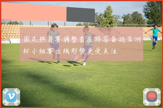 国足热身赛调整首发阵容备战亚洲杯小组赛出线形势更受关注