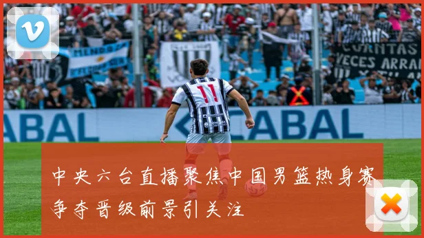 中央六台直播聚焦中国男篮热身赛争夺晋级前景引关注