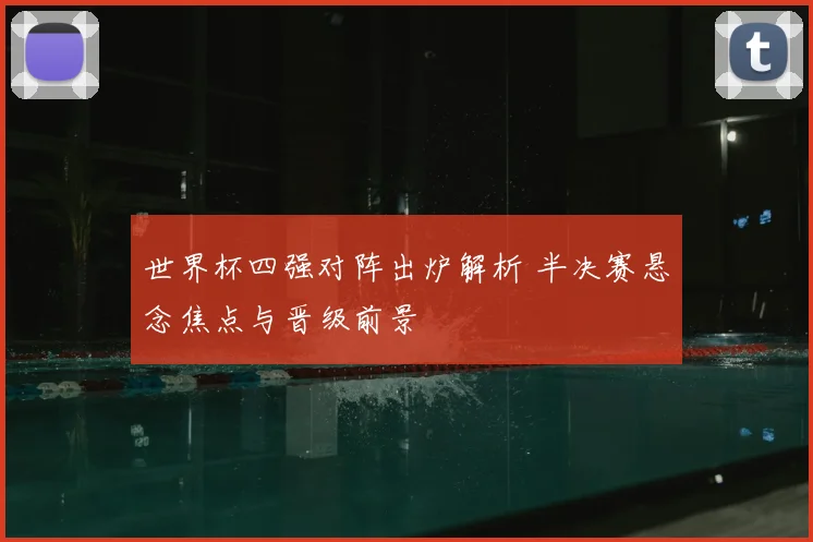 世界杯四强对阵出炉解析 半决赛悬念焦点与晋级前景