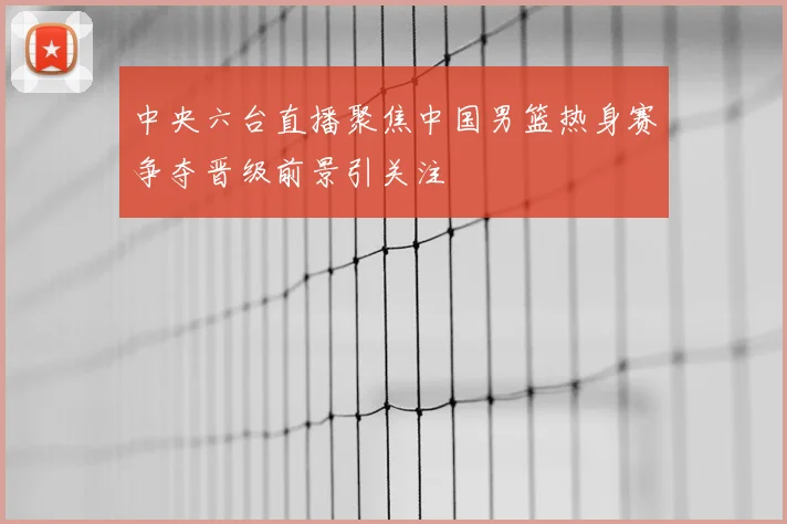 中央六台直播聚焦中国男篮热身赛争夺晋级前景引关注