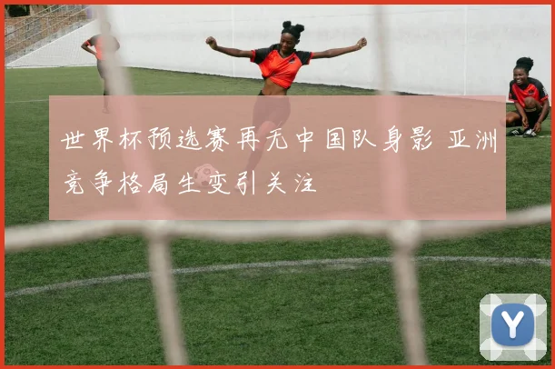 世界杯预选赛再无中国队身影 亚洲竞争格局生变引关注