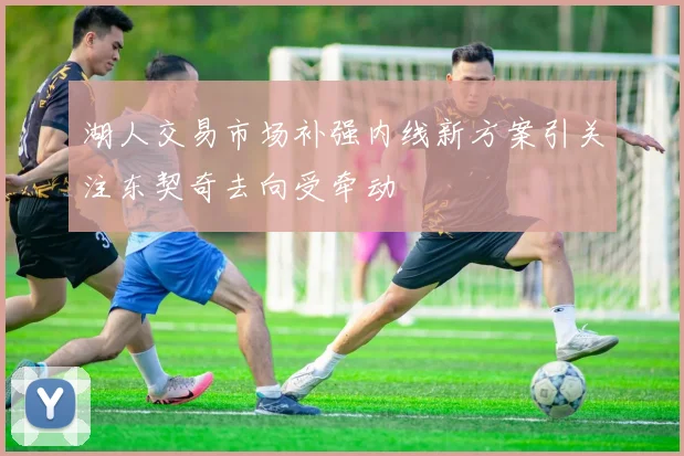 湖人交易市场补强内线新方案引关注东契奇去向受牵动