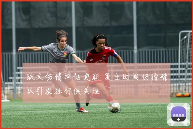 欧文伤情评估更新 复出时间仍待确认引发独行侠关注