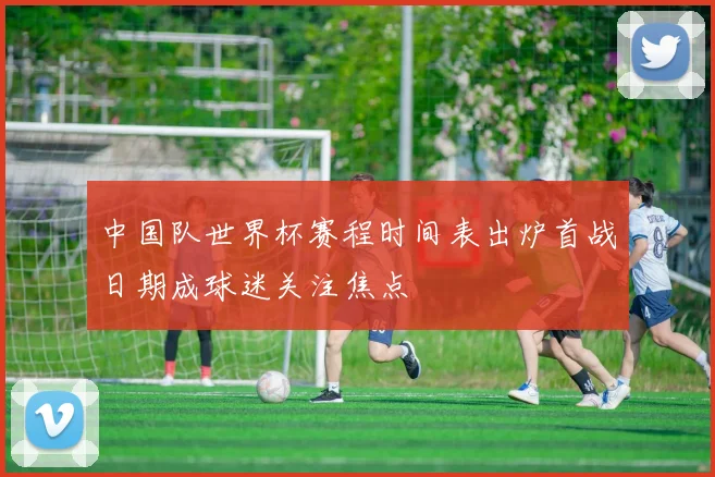 中国队世界杯赛程时间表出炉首战日期成球迷关注焦点