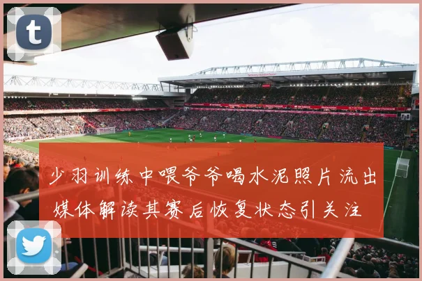 少羽训练中喂爷爷喝水泥照片流出 媒体解读其赛后恢复状态引关注
